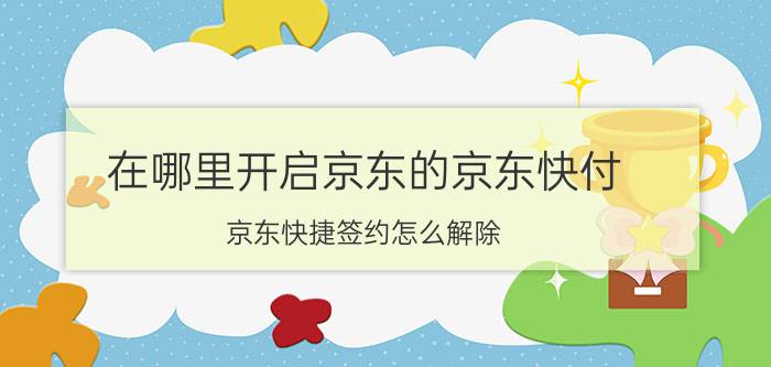 在哪里开启京东的京东快付 京东快捷签约怎么解除？